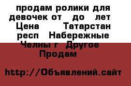 продам ролики для девочек.от 5 до 9 лет › Цена ­ 2 - Татарстан респ., Набережные Челны г. Другое » Продам   